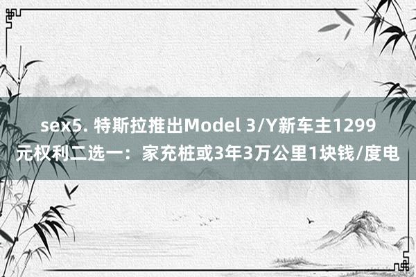 sex5. 特斯拉推出Model 3/Y新车主1299元权利二选一：家充桩或3年3万公里1块钱/度电