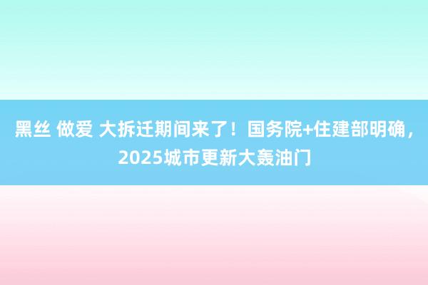 黑丝 做爱 大拆迁期间来了！国务院+住建部明确，2025城市更新大轰油门