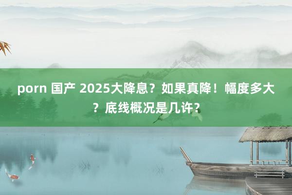 porn 国产 2025大降息？如果真降！幅度多大？底线概况是几许？