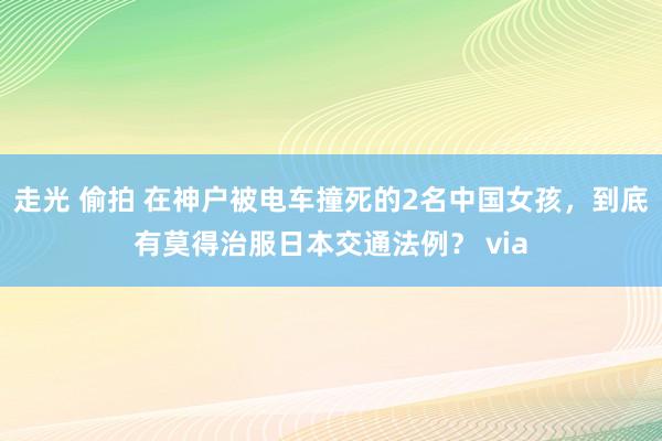 走光 偷拍 在神户被电车撞死的2名中国女孩，到底有莫得治服日本交通法例？ via