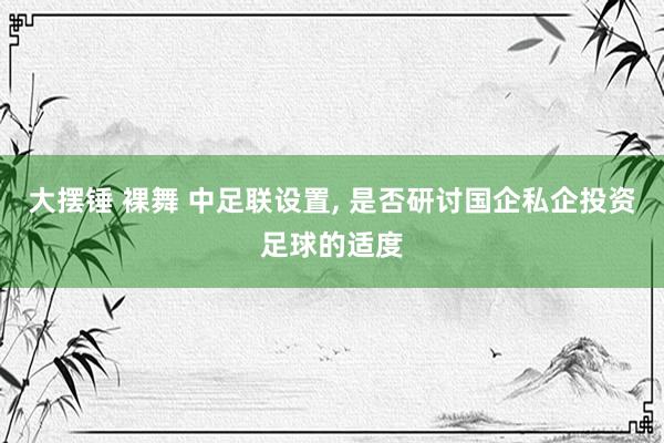 大摆锤 裸舞 中足联设置， 是否研讨国企私企投资足球的适度