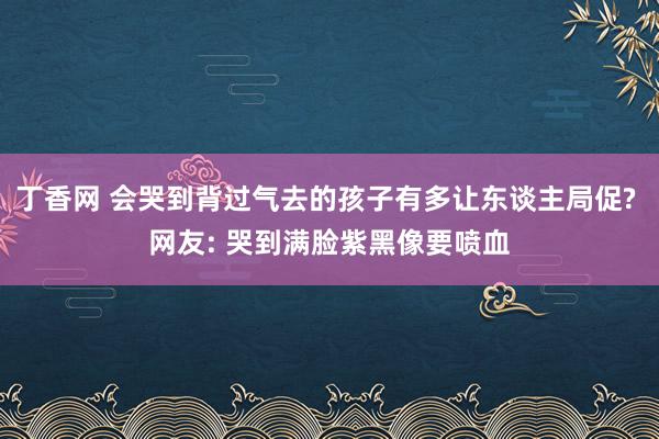 丁香网 会哭到背过气去的孩子有多让东谈主局促? 网友: 哭到满脸紫黑像要喷血