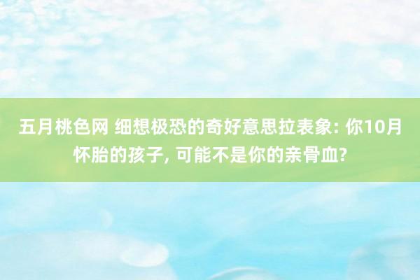 五月桃色网 细想极恐的奇好意思拉表象: 你10月怀胎的孩子， 可能不是你的亲骨血?