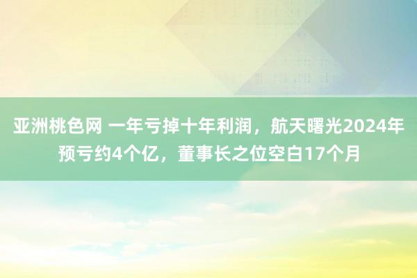 亚洲桃色网 一年亏掉十年利润，航天曙光2024年预亏约4个亿，董事长之位空白17个月