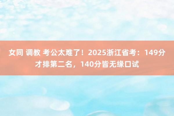 女同 调教 考公太难了！2025浙江省考：149分才排第二名，140分皆无缘口试