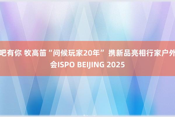 性吧有你 牧高笛“问候玩家20年” 携新品亮相行家户外嘉会ISPO BEIJING 2025