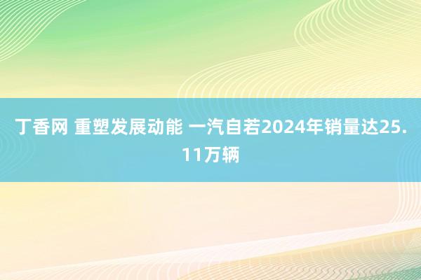 丁香网 重塑发展动能 一汽自若2024年销量达25.11万辆