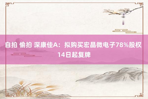 自拍 偷拍 深康佳A：拟购买宏晶微电子78%股权 14日起复牌