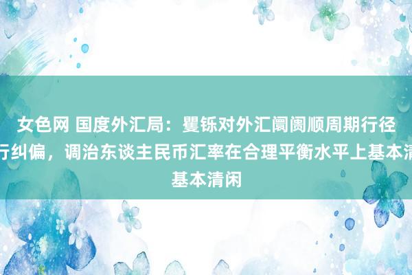 女色网 国度外汇局：矍铄对外汇阛阓顺周期行径进行纠偏，调治东谈主民币汇率在合理平衡水平上基本清闲