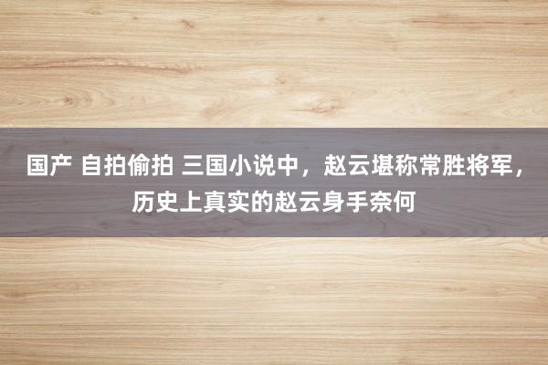 国产 自拍偷拍 三国小说中，赵云堪称常胜将军，历史上真实的赵云身手奈何