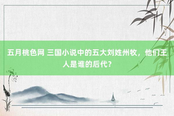 五月桃色网 三国小说中的五大刘姓州牧，他们王人是谁的后代？