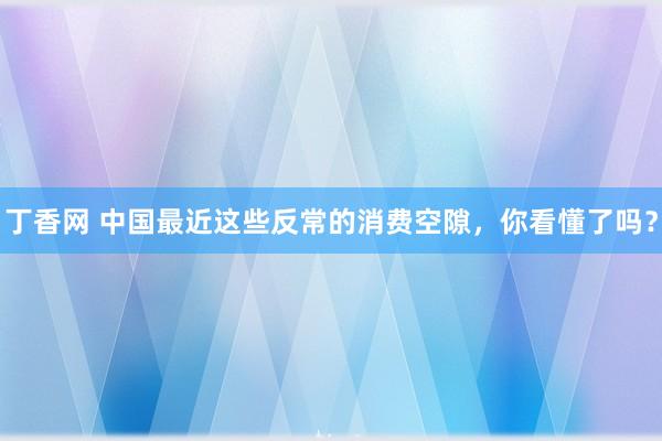 丁香网 中国最近这些反常的消费空隙，你看懂了吗？