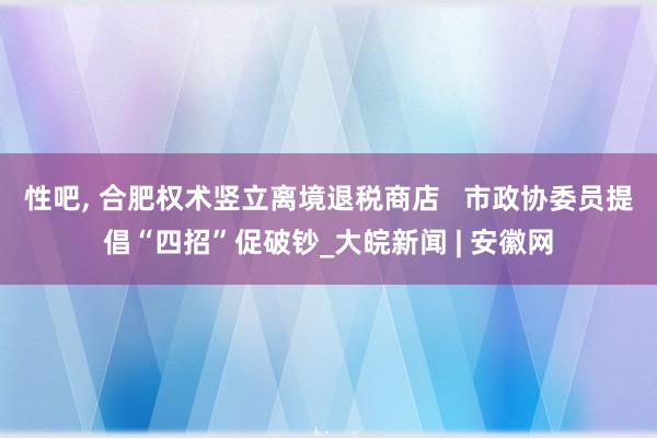 性吧， 合肥权术竖立离境退税商店   市政协委员提倡“四招”促破钞_大皖新闻 | 安徽网