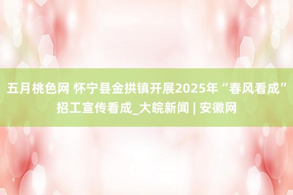 五月桃色网 怀宁县金拱镇开展2025年“春风看成”招工宣传看成_大皖新闻 | 安徽网