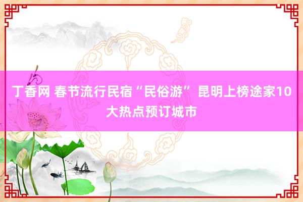 丁香网 春节流行民宿“民俗游” 昆明上榜途家10大热点预订城市