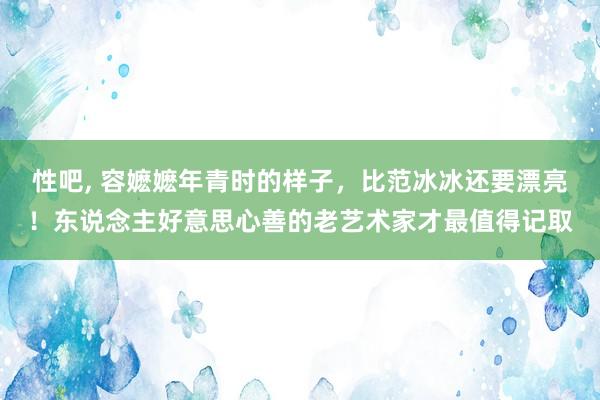 性吧， 容嬷嬷年青时的样子，比范冰冰还要漂亮！东说念主好意思心善的老艺术家才最值得记取