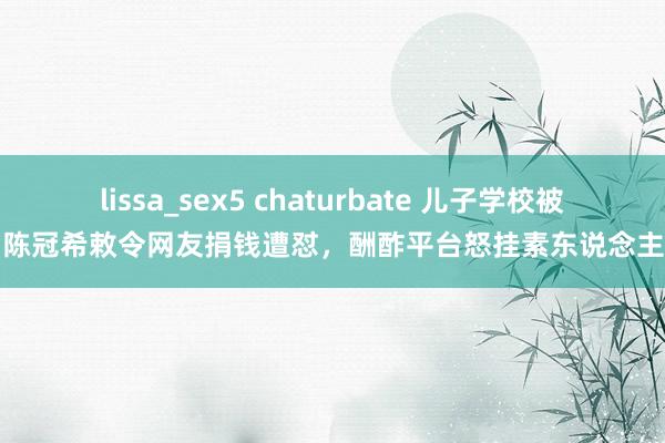 lissa_sex5 chaturbate 儿子学校被烧，陈冠希敕令网友捐钱遭怼，酬酢平台怒挂素东说念主像片