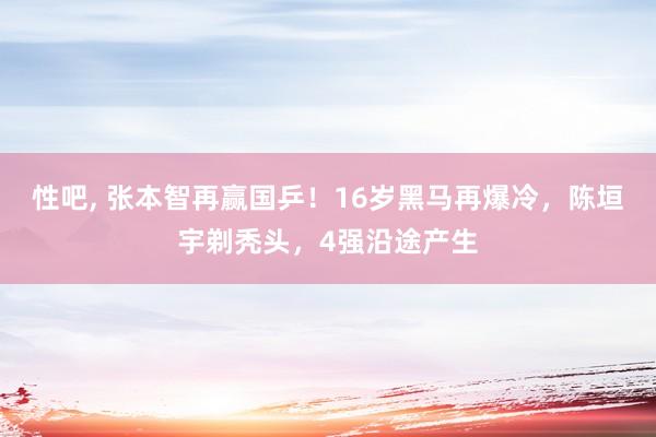 性吧， 张本智再赢国乒！16岁黑马再爆冷，陈垣宇剃秃头，4强沿途产生