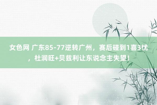 女色网 广东85-77逆转广州，赛后碰到1喜3忧，杜润旺+贝兹利让东说念主失望！