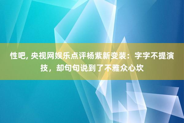 性吧， 央视网娱乐点评杨紫新变装：字字不提演技，却句句说到了不雅众心坎