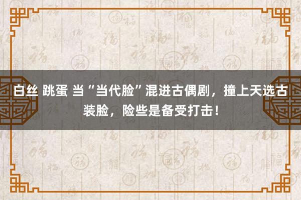 白丝 跳蛋 当“当代脸”混进古偶剧，撞上天选古装脸，险些是备受打击！