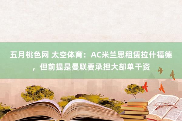 五月桃色网 太空体育：AC米兰思租赁拉什福德，但前提是曼联要承担大部单干资