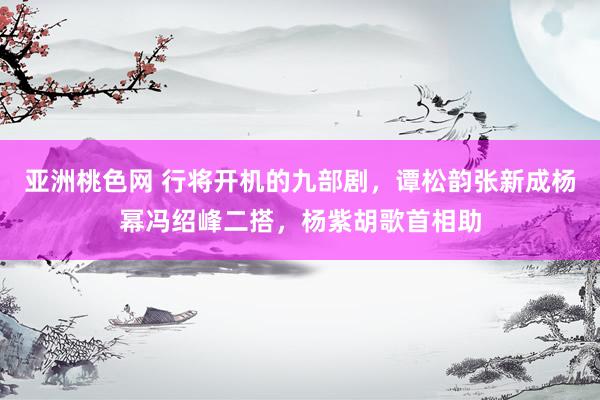 亚洲桃色网 行将开机的九部剧，谭松韵张新成杨幂冯绍峰二搭，杨紫胡歌首相助