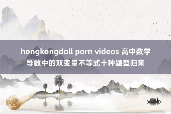 hongkongdoll porn videos 高中数学导数中的双变量不等式十种题型归来